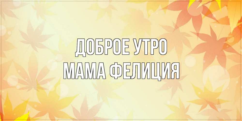Открытка на каждый день с именем, Мама-Фелиция Доброе утро доброе утро Прикольная открытка с пожеланием онлайн скачать бесплатно 