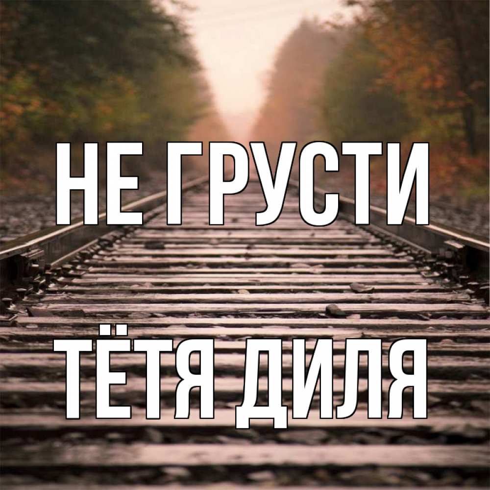 Открытка на каждый день с именем, Тётя-Диля Не грусти лес и железная дорога Прикольная открытка с пожеланием онлайн скачать бесплатно 