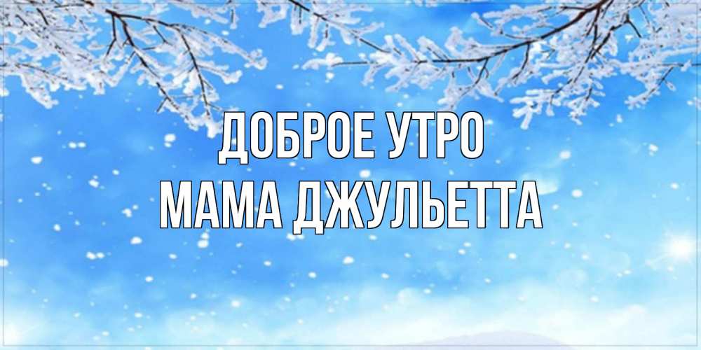 Открытка на каждый день с именем, Мама-Джульетта Доброе утро снег изморозь и зима Прикольная открытка с пожеланием онлайн скачать бесплатно 