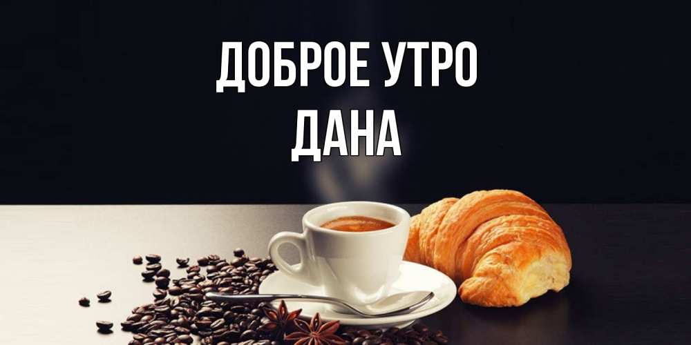 Открытка на каждый день с именем, Дана Доброе утро зерна кофе и кофе на завтрак с круасаном Прикольная открытка с пожеланием онлайн скачать бесплатно 