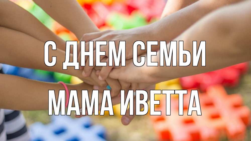 Открытка на каждый день с именем, Мама-Иветта С днем семьи руки Прикольная открытка с пожеланием онлайн скачать бесплатно 