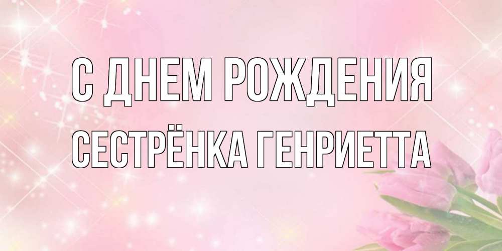 Открытка на каждый день с именем, Сестрёнка-Генриетта С днем рождения открытки в нежных цветах Прикольная открытка с пожеланием онлайн скачать бесплатно 