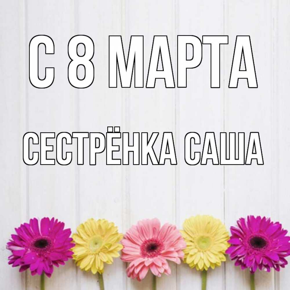 Открытка на каждый день с именем, Сестрёнка-Саша С 8 МАРТА женщинам 1 Прикольная открытка с пожеланием онлайн скачать бесплатно 