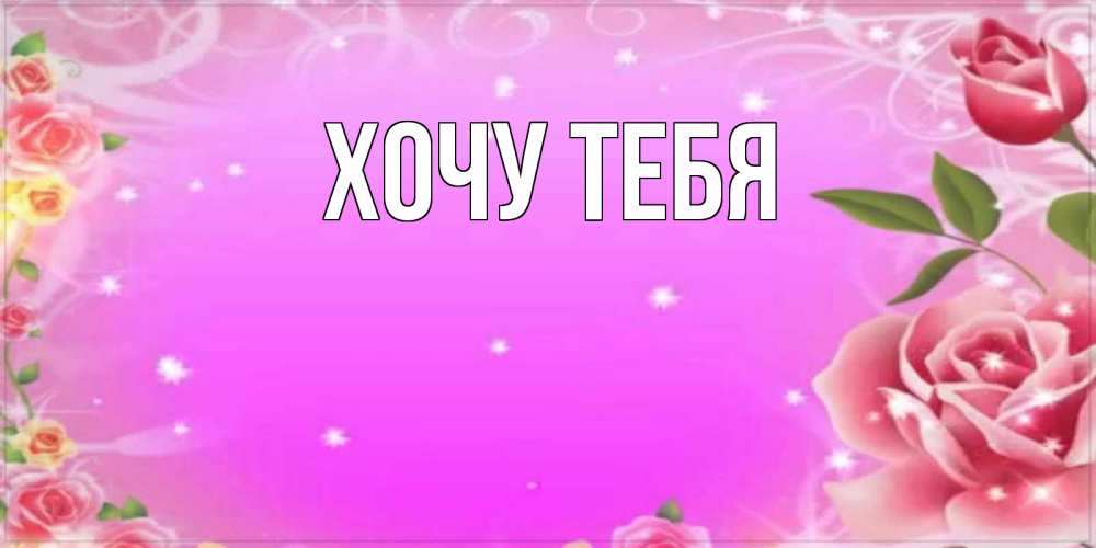 Открытка на каждый день с именем, Хочу-тебя Главная открытка с розами Прикольная открытка с пожеланием онлайн скачать бесплатно 