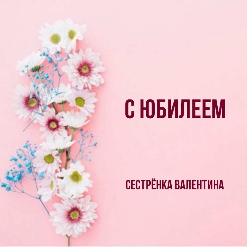 Открытка на каждый день с именем, Сестрёнка-Валентина С юбилеем Родная моя с днем рождения тебя картинка с цветами белыми и голубыми Прикольная открытка с пожеланием онлайн скачать бесплатно 