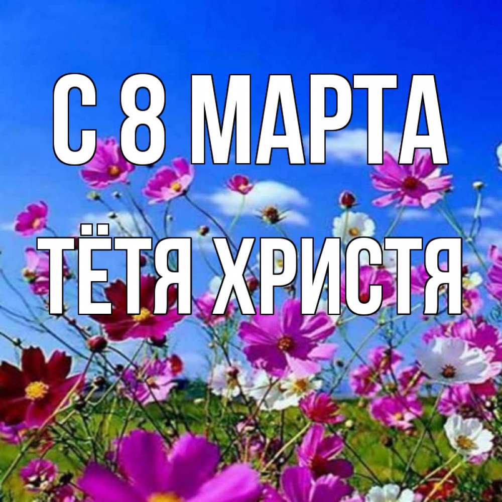 Открытка на каждый день с именем, Тётя-Христя С 8 МАРТА цветы Прикольная открытка с пожеланием онлайн скачать бесплатно 