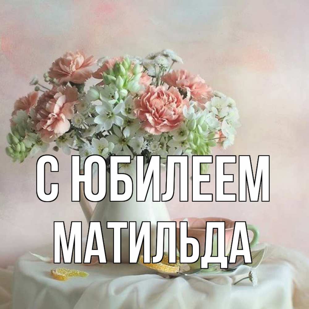 Открытка на каждый день с именем, Матильда С юбилеем с цветами Прикольная открытка с пожеланием онлайн скачать бесплатно 