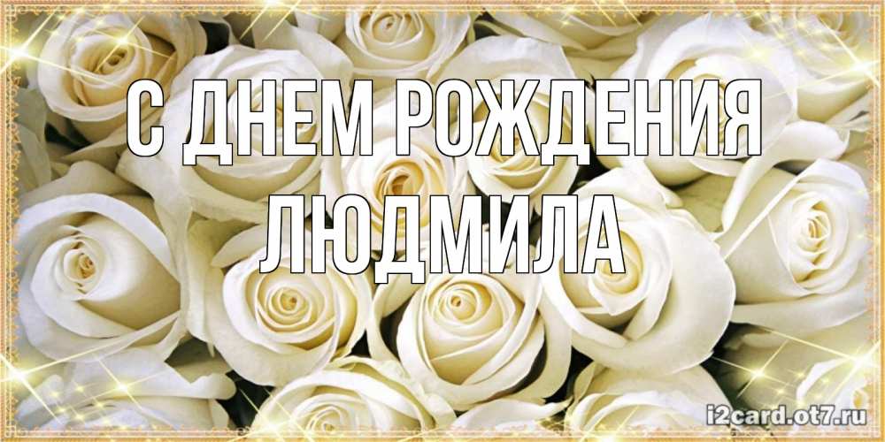 Открытка на каждый день с именем, ЛЮДМИЛА С днем рождения открытка с белыми розами. большой букет белых роз Прикольная открытка с пожеланием онлайн скачать бесплатно 