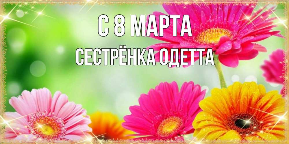 Открытка на каждый день с именем, Сестрёнка-Одетта С 8 МАРТА цветочки для любимой женщины Прикольная открытка с пожеланием онлайн скачать бесплатно 