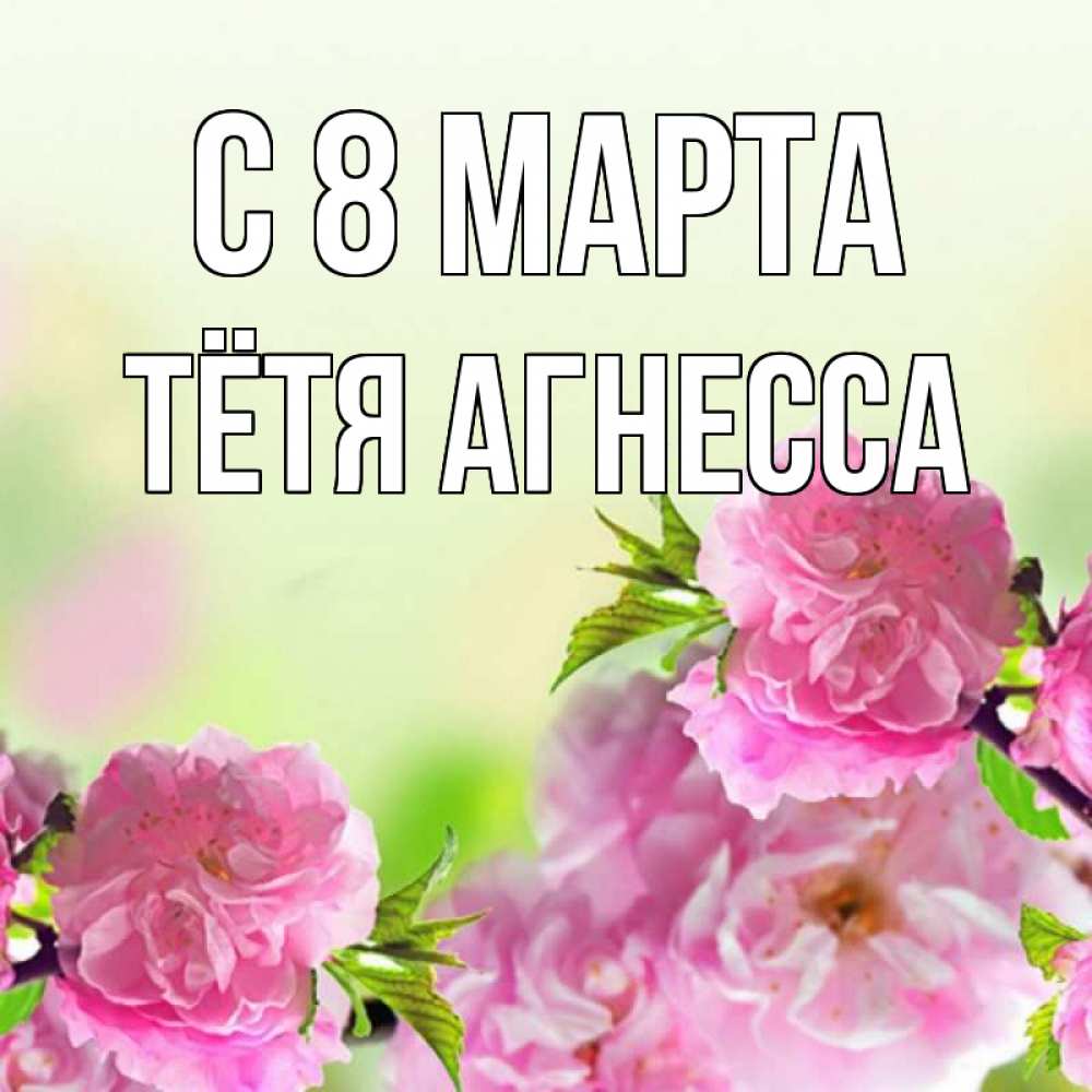 Открытка на каждый день с именем, Тётя-Агнесса С 8 МАРТА цветы Прикольная открытка с пожеланием онлайн скачать бесплатно 