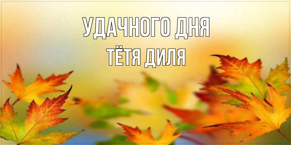 Открытка на каждый день с именем, Тётя-Диля Удачного дня открытка с пожеланием хорошего осеннего дня Прикольная открытка с пожеланием онлайн скачать бесплатно 