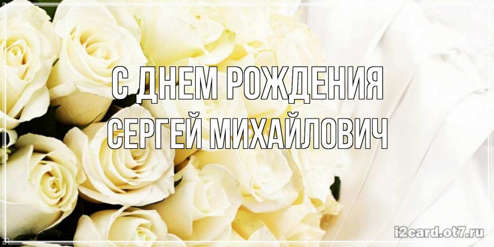 Открытка на каждый день с именем, Сергей-Михайлович С днем рождения белые розы в букете Прикольная открытка с пожеланием онлайн скачать бесплатно 