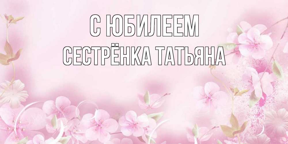 Открытка на каждый день с именем, Сестрёнка-Татьяна С юбилеем нежные цветы Прикольная открытка с пожеланием онлайн скачать бесплатно 
