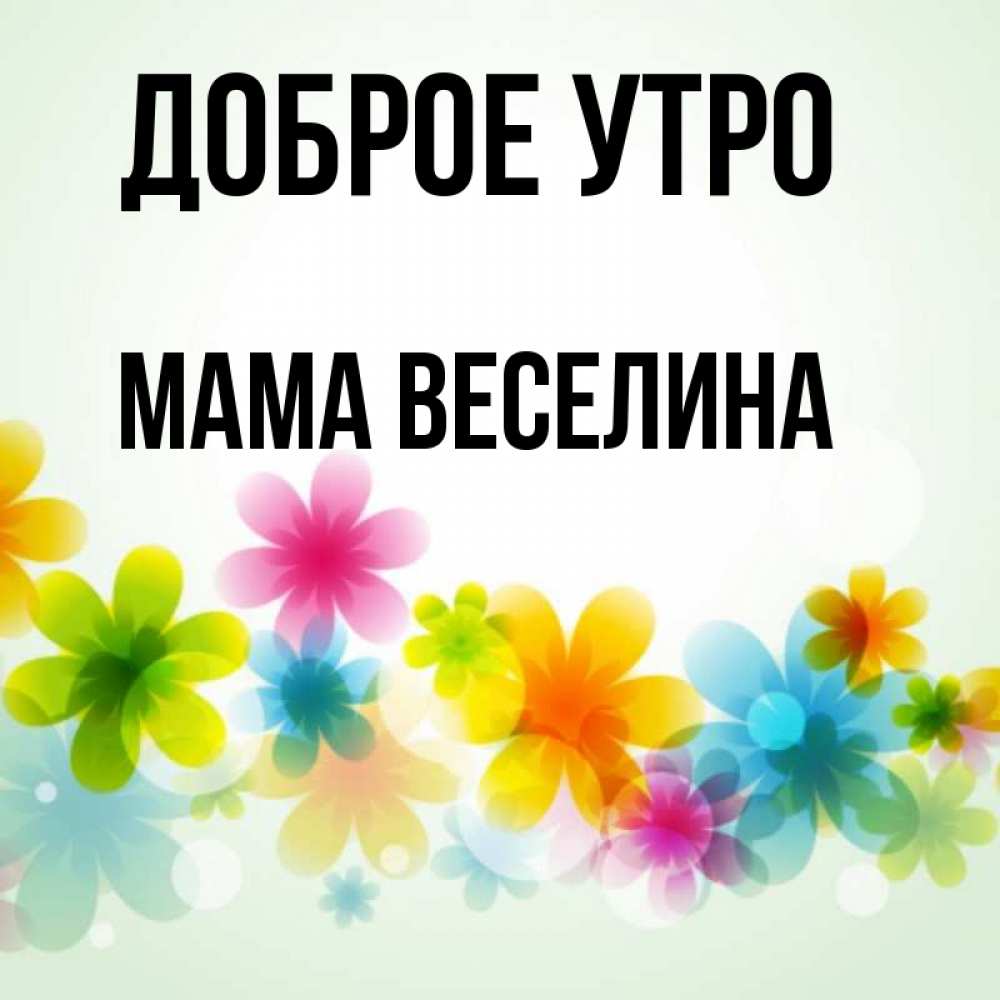 Открытка на каждый день с именем, Мама-Веселина Доброе утро позитивные цветочки Прикольная открытка с пожеланием онлайн скачать бесплатно 