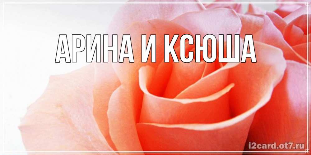 Открытка на каждый день с именем, Арина-и-Ксюша Главная розы для поздравления с днем рождения Прикольная открытка с пожеланием онлайн скачать бесплатно 
