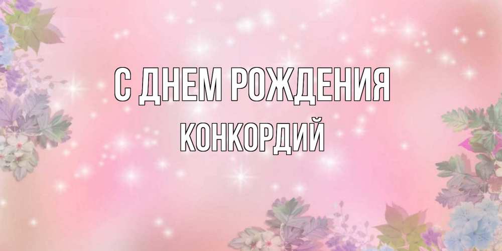 Открытка на каждый день с именем, Конкордий С днем рождения открыта с цветами в нежных тонах Прикольная открытка с пожеланием онлайн скачать бесплатно 