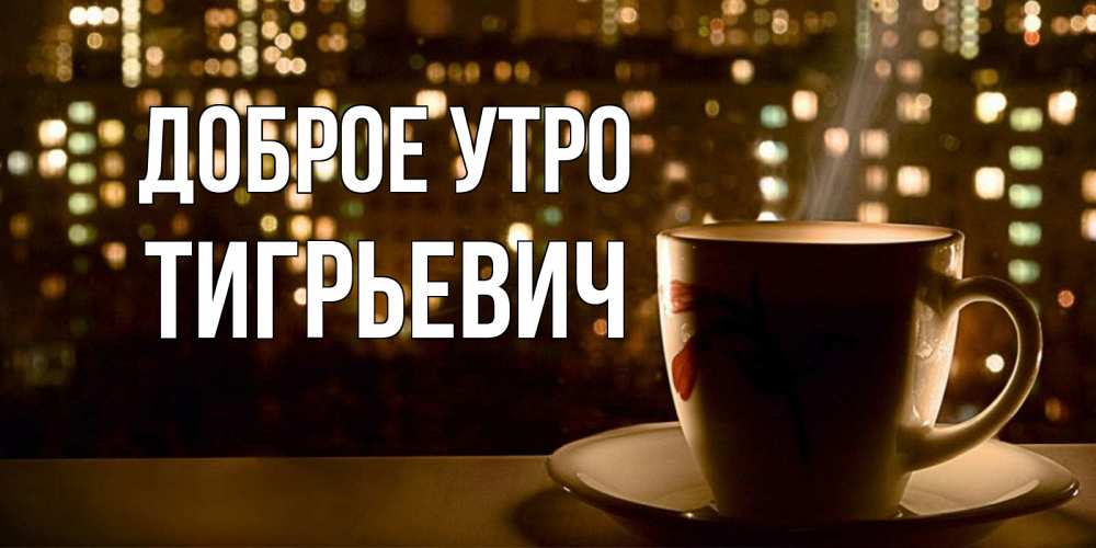 Открытка на каждый день с именем, Тигрьевич Доброе утро утрешнее настроение Прикольная открытка с пожеланием онлайн скачать бесплатно 