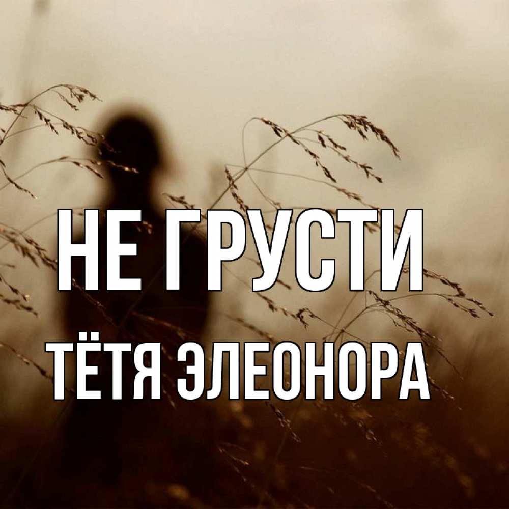 Открытка на каждый день с именем, Тётя-Элеонора Не грусти грусть Прикольная открытка с пожеланием онлайн скачать бесплатно 