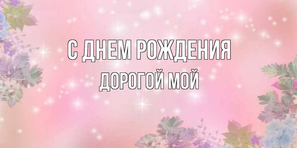 Открытка на каждый день с именем, Дорогой-мой С днем рождения открыта с цветами в нежных тонах Прикольная открытка с пожеланием онлайн скачать бесплатно 