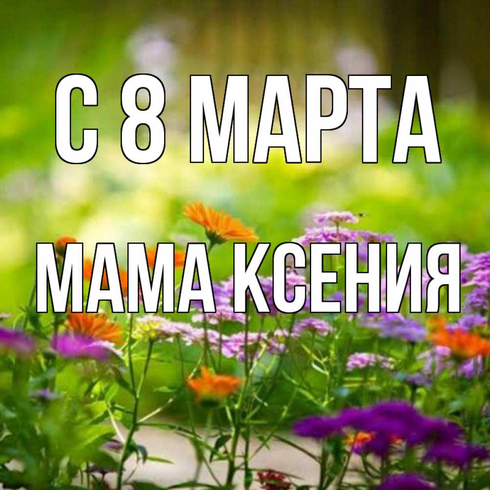 Открытка на каждый день с именем, Мама-Ксения С 8 МАРТА цветы Прикольная открытка с пожеланием онлайн скачать бесплатно 