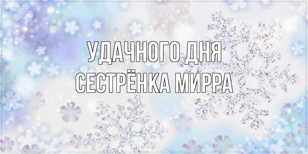 Открытка на каждый день с именем, Сестрёнка-Мирра Удачного дня снежинки с пожеланиями удачного дня Прикольная открытка с пожеланием онлайн скачать бесплатно 