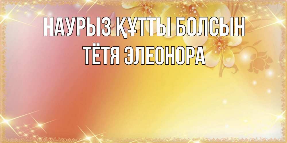 Открытка на каждый день с именем, Тётя-Элеонора Наурыз құтты болсын бесплатные открытки на международный женский день Прикольная открытка с пожеланием онлайн скачать бесплатно 