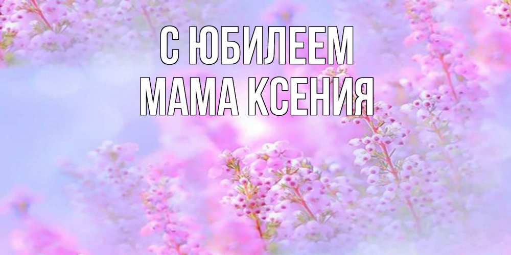 Открытка на каждый день с именем, Мама-Ксения С юбилеем красивая открытка с мелкими цветами Прикольная открытка с пожеланием онлайн скачать бесплатно 