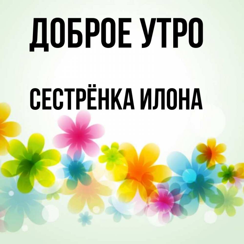 Открытка на каждый день с именем, Сестрёнка-Илона Доброе утро позитивные цветочки Прикольная открытка с пожеланием онлайн скачать бесплатно 