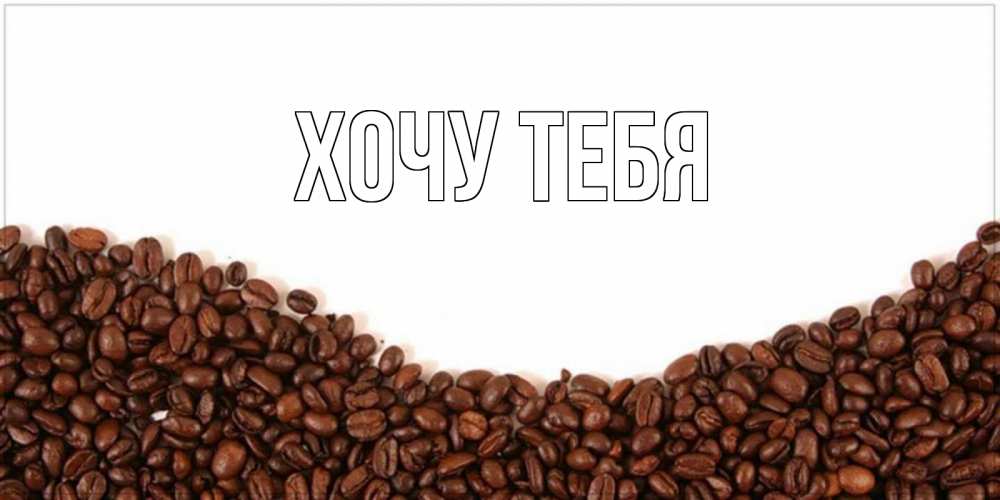 Открытка на каждый день с именем, Хочу-тебя Главная текст на белом фоне и снизу кофейные зерна Прикольная открытка с пожеланием онлайн скачать бесплатно 