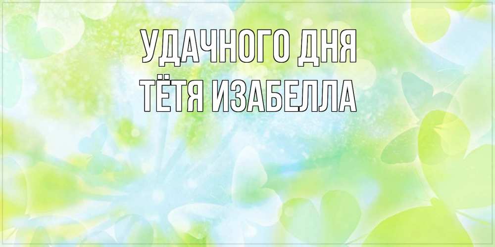 Открытка на каждый день с именем, Тётя-Изабелла Удачного дня абстрактная картинка с пожеланием прекрасного летнего дня Прикольная открытка с пожеланием онлайн скачать бесплатно 