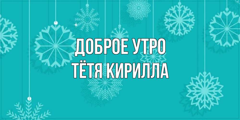 Открытка на каждый день с именем, Тётя-Кирилла Доброе утро открытка со снежинками Прикольная открытка с пожеланием онлайн скачать бесплатно 