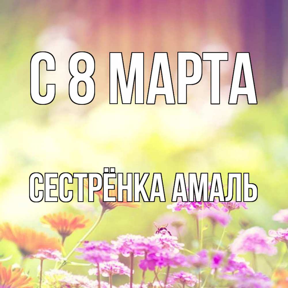 Открытка на каждый день с именем, Сестрёнка-Амаль С 8 МАРТА цветы весна Прикольная открытка с пожеланием онлайн скачать бесплатно 
