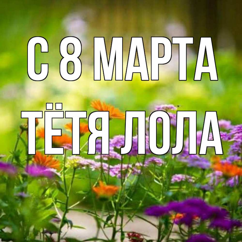 Открытка на каждый день с именем, Тётя-Лола С 8 МАРТА цветы Прикольная открытка с пожеланием онлайн скачать бесплатно 
