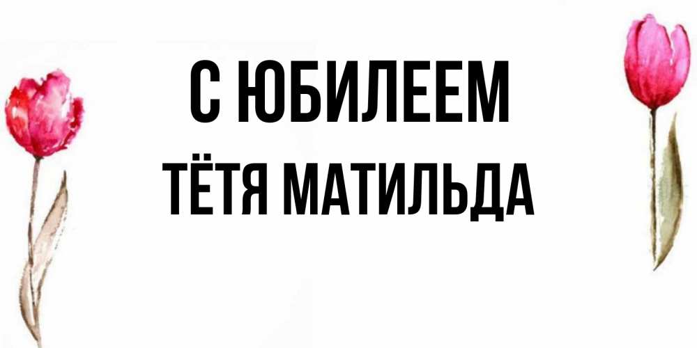 Открытка на каждый день с именем, Тётя-Матильда С юбилеем открытки акварелью с цветами Прикольная открытка с пожеланием онлайн скачать бесплатно 