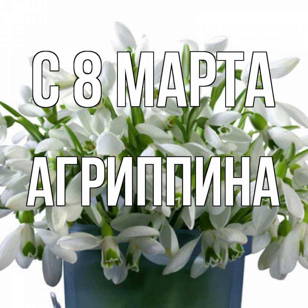 Открытка на каждый день с именем, Агриппина С 8 МАРТА цветы к международному женскому дню Прикольная открытка с пожеланием онлайн скачать бесплатно 