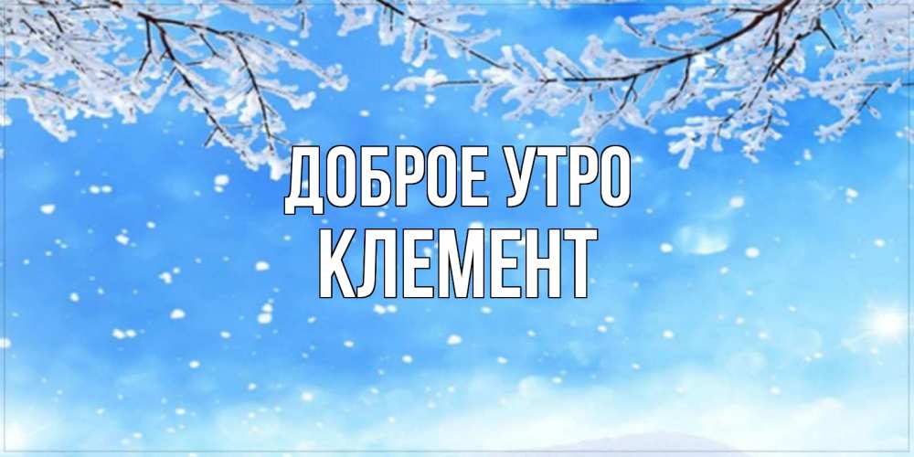 Открытка на каждый день с именем, Клемент Доброе утро снег изморозь и зима Прикольная открытка с пожеланием онлайн скачать бесплатно 
