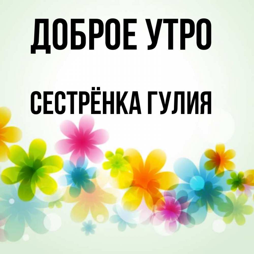 Открытка на каждый день с именем, Сестрёнка-Гулия Доброе утро позитивные цветочки Прикольная открытка с пожеланием онлайн скачать бесплатно 