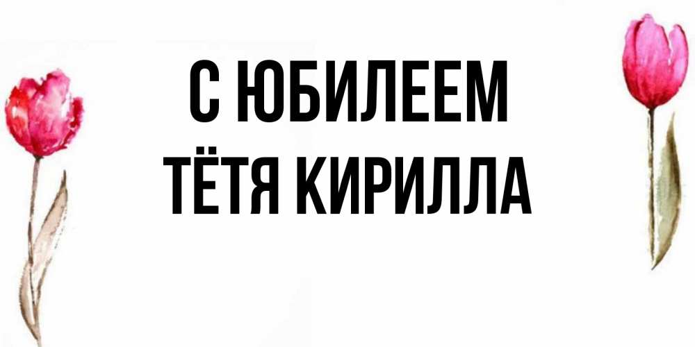 Открытка на каждый день с именем, Тётя-Кирилла С юбилеем открытки акварелью с цветами Прикольная открытка с пожеланием онлайн скачать бесплатно 