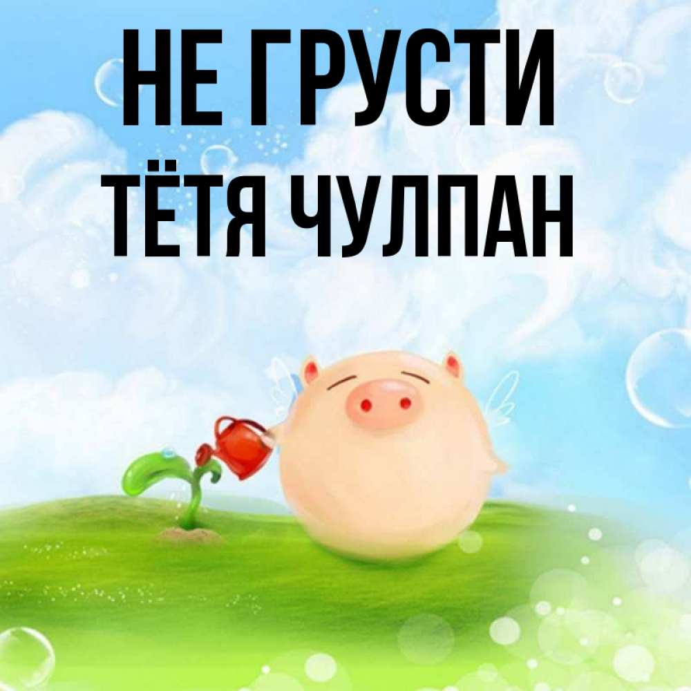 Открытка на каждый день с именем, Тётя-Чулпан Не грусти поливает цветок порося Прикольная открытка с пожеланием онлайн скачать бесплатно 