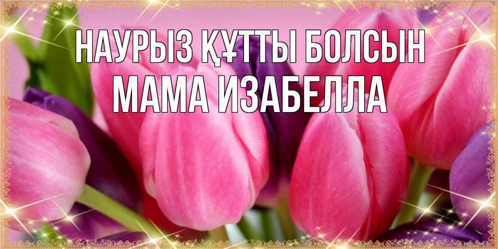 Открытка на каждый день с именем, Мама-Изабелла Наурыз құтты болсын тюльпаны для женщины на международный женский день Прикольная открытка с пожеланием онлайн скачать бесплатно 