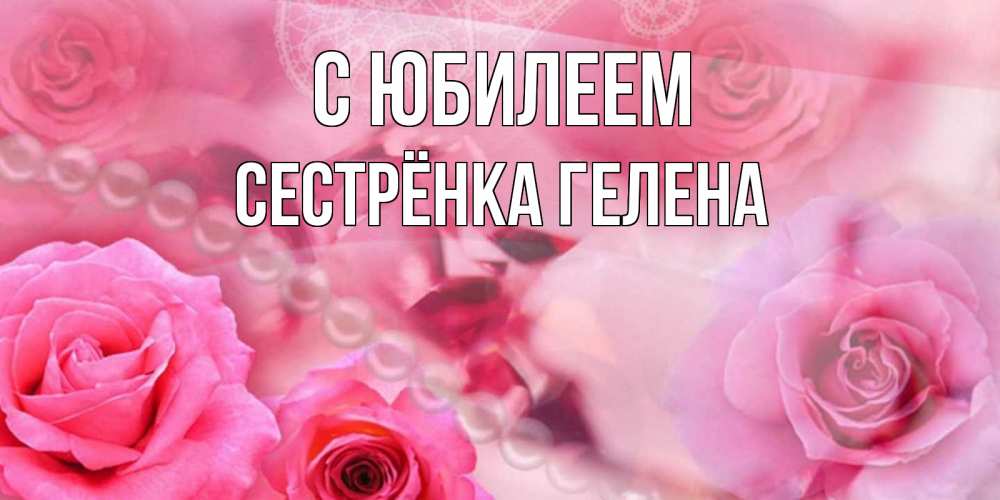 Открытка на каждый день с именем, Сестрёнка-Гелена С юбилеем открытка с розами и жемчугом Прикольная открытка с пожеланием онлайн скачать бесплатно 