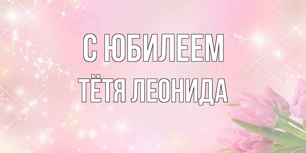 Открытка на каждый день с именем, Тётя-Леонида С юбилеем открытки в нежных цветах Прикольная открытка с пожеланием онлайн скачать бесплатно 