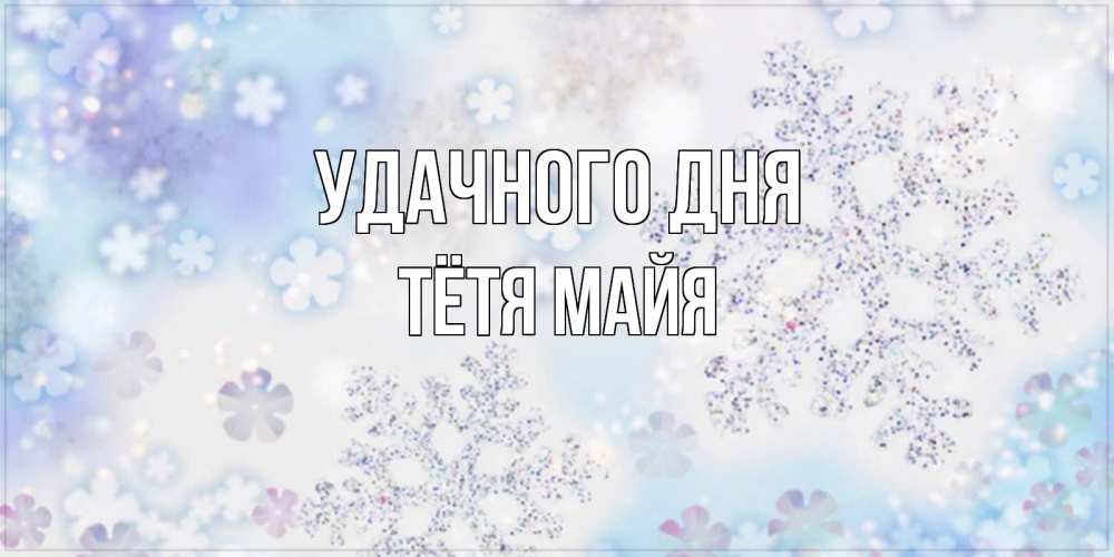 Открытка на каждый день с именем, Тётя-Майя Удачного дня снежинки с пожеланиями удачного дня Прикольная открытка с пожеланием онлайн скачать бесплатно 