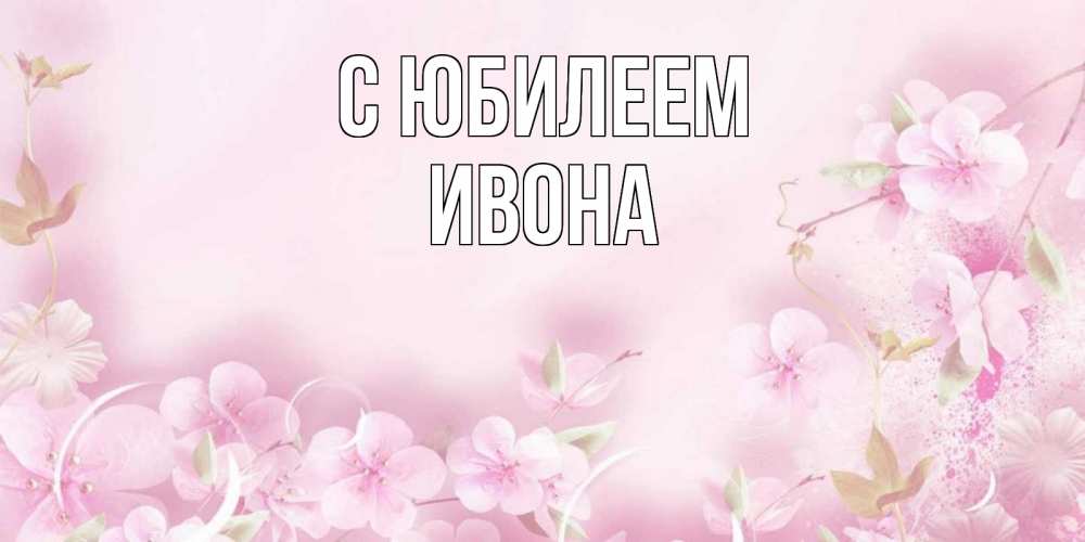 Открытка на каждый день с именем, Ивона С юбилеем нежные цветы Прикольная открытка с пожеланием онлайн скачать бесплатно 