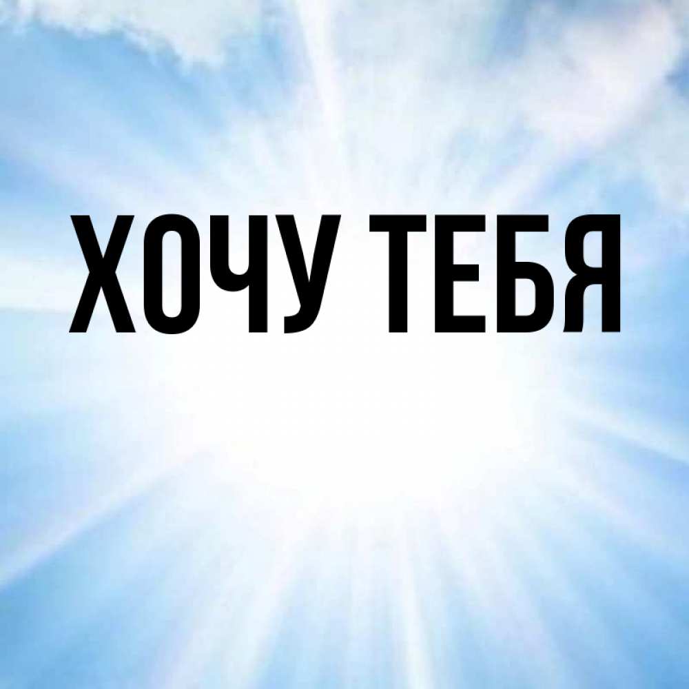 Открытка на каждый день с именем, Хочу-тебя Главная свет небесный Прикольная открытка с пожеланием онлайн скачать бесплатно 