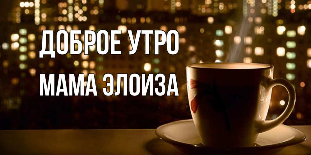 Открытка на каждый день с именем, Мама-Элоиза Доброе утро утрешнее настроение Прикольная открытка с пожеланием онлайн скачать бесплатно 