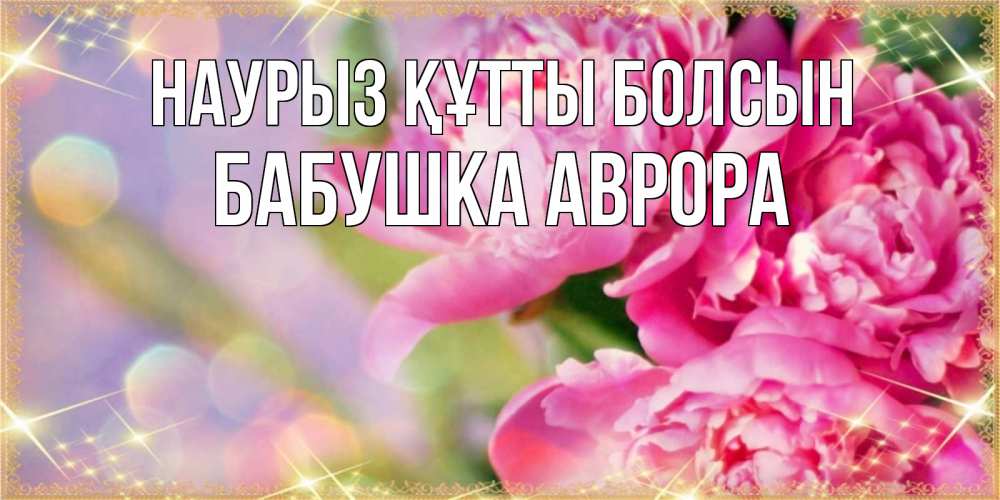 Открытка на каждый день с именем, Бабушка-Аврора Наурыз құтты болсын красивые открытки с текстом для любимых дам Прикольная открытка с пожеланием онлайн скачать бесплатно 