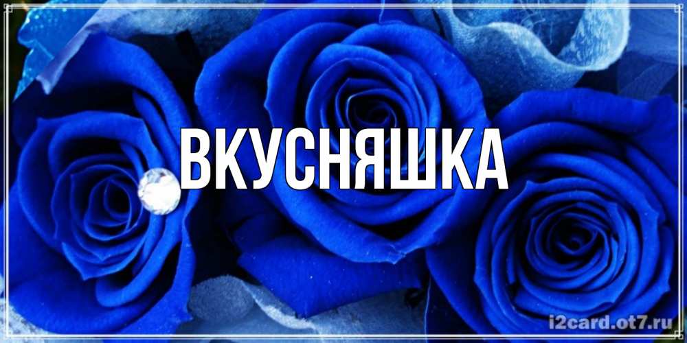 Открытка на каждый день с именем, Вкусняшка Главная синие розы в росе Прикольная открытка с пожеланием онлайн скачать бесплатно 