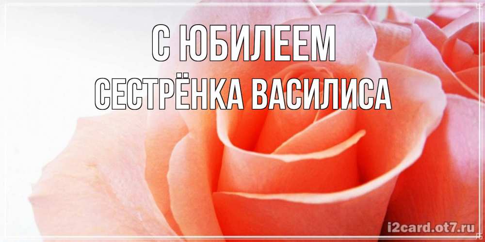 Открытка на каждый день с именем, Сестрёнка-Василиса С юбилеем розы для поздравления с днем рождения Прикольная открытка с пожеланием онлайн скачать бесплатно 