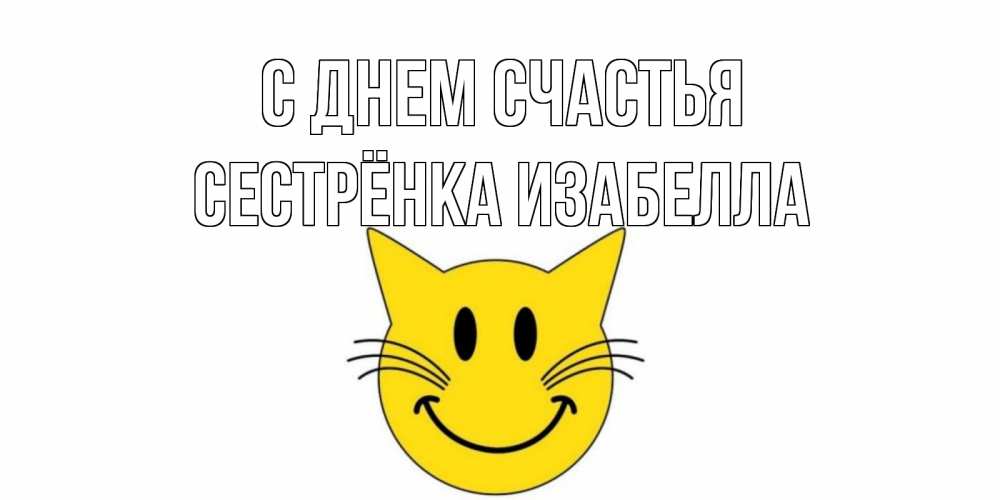 Открытка на каждый день с именем, Сестрёнка-Изабелла С днем счастья кот, улыбка Прикольная открытка с пожеланием онлайн скачать бесплатно 